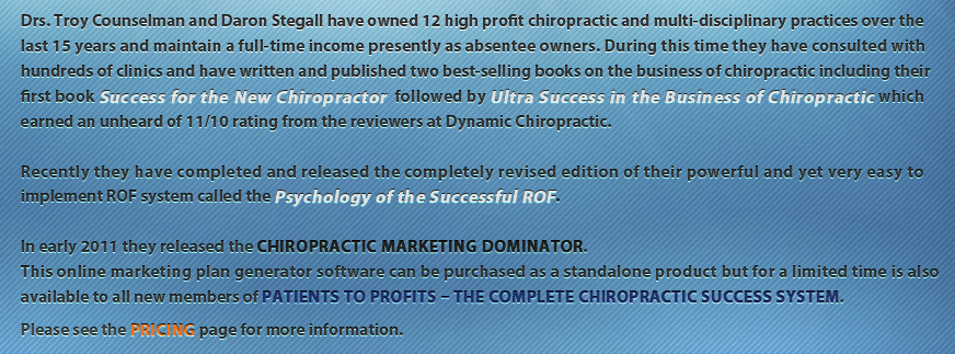 Drs. Troy Counselman and Daron Stegall have owned 12 high profit chiropractic and multi-disciplinary practices over the last 15 years and maintain a full-time income presently as absentee owners. During this time they have consulted with hundreds of clinics and have written and published two best-selling books on the business of chiropractic including their first book Success for the New Chiropractor followed by Ultra Success in the Business of Chiropractic which earned an unheard of 11/10 rating from the reviewers at Dynamic Chiropractic. Recently they have completed and released the completely revised edition of their powerful and yet very easy to implement ROF system called the Psychology of the Successful ROF. In early 2011 they released the Chiropractic Marketing Dominator.This online marketing plan generator software can be purchased as a standalone product but for a limited time is also available to all new members of Patients to Profits – The Complete Chiropractic Success System. Please see the Pricing page for more information.